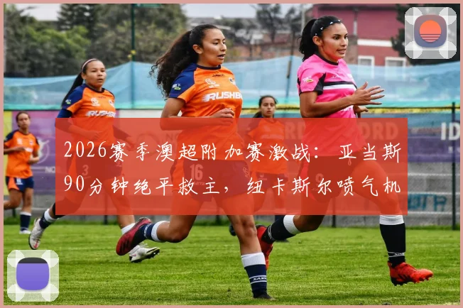 2026赛季澳超附加赛激战：亚当斯90分钟绝平救主，纽卡斯尔喷气机1-1悉尼FC拖入加时赛全程回顾