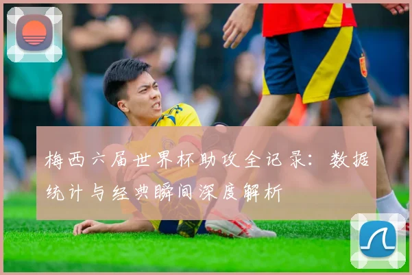 梅西六届世界杯助攻全记录：数据统计与经典瞬间深度解析