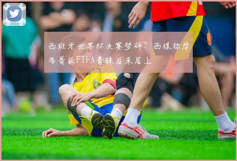 西班牙世界杯决赛梦碎？西媒称摩洛哥获FIFA青睐后来居上