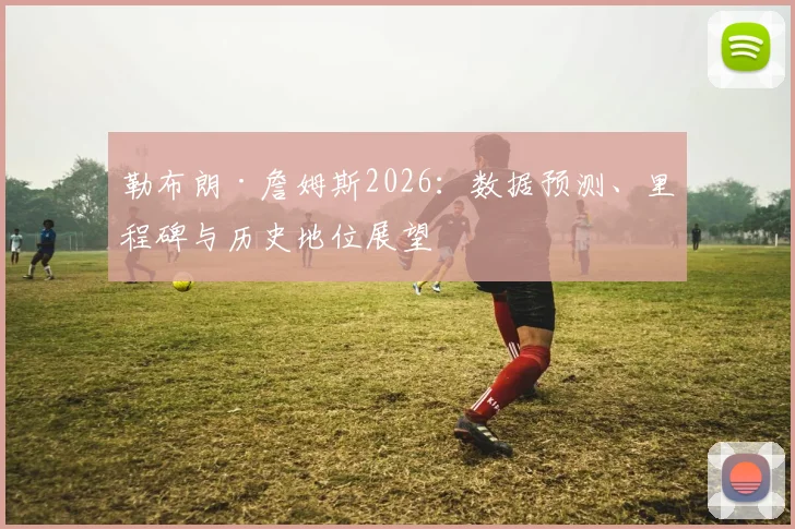 勒布朗·詹姆斯2026:数据预测、里程碑与历史地位展望