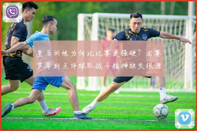 皇马训练为何比比赛更强硬?龙赛罗犀利点评球队战斗精神缺失根源