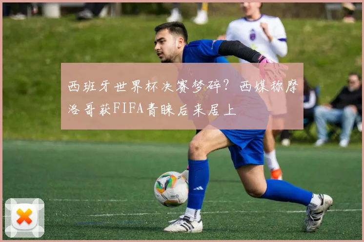 西班牙世界杯决赛梦碎?西媒称摩洛哥获FIFA青睐后来居上
