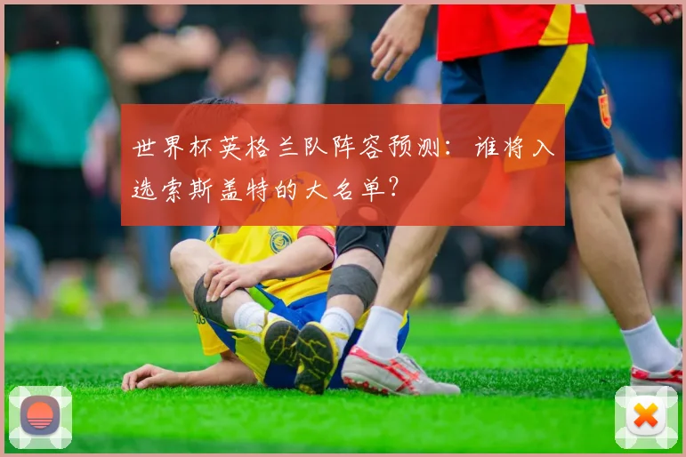 世界杯英格兰队阵容预测：谁将入选索斯盖特的大名单？