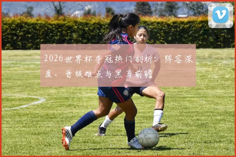 2026世界杯夺冠热门剖析:阵容深度、晋级难点与黑马前瞻