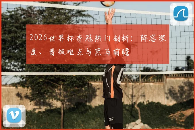 2026世界杯夺冠热门剖析：阵容深度、晋级难点与黑马前瞻