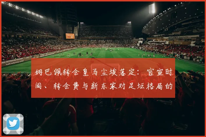 姆巴佩转会皇马尘埃落定：官宣时间、转会费与新东家对足坛格局的深度影响分析